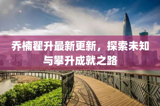 喬楠翟升最新更新，探索未知與攀升成就之路