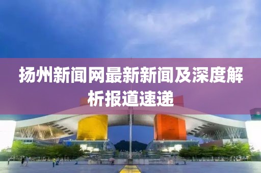 揚州新聞網(wǎng)最新新聞及深度解析報道速遞