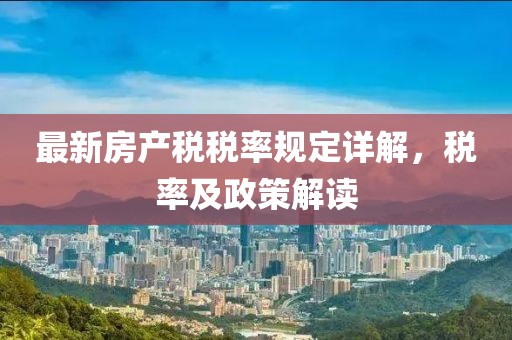 最新房產(chǎn)稅稅率規定詳解，稅率及政策解讀
