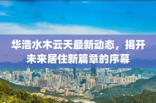 華浩水木云天最新動(dòng)態(tài)，揭開(kāi)未來(lái)居住新篇章的序幕