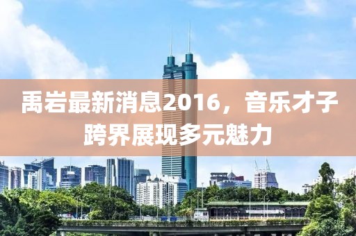 禹巖最新消息2016，音樂(lè )才子跨界展現多元魅力