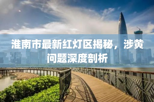 淮南市最新紅燈區揭秘，涉黃問(wèn)題深度剖析