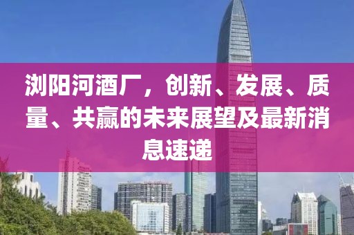 瀏陽(yáng)河酒廠(chǎng)，創(chuàng  )新、發(fā)展、質(zhì)量、共贏(yíng)的未來(lái)展望及最新消息速遞