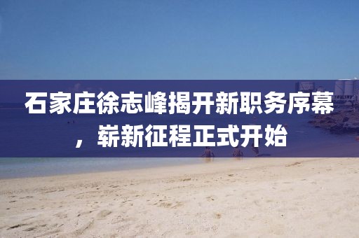 石家莊徐志峰揭開(kāi)新職務(wù)序幕，嶄新征程正式開(kāi)始