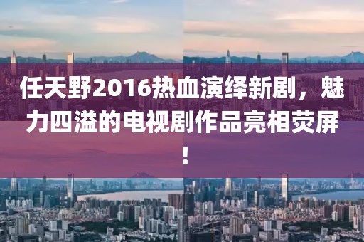 任天野2016熱血演繹新劇，魅力四溢的電視劇作品亮相熒屏！