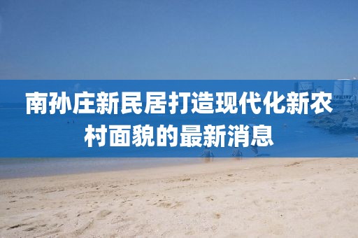 南孫莊新民居打造現代化新農村面貌的最新消息