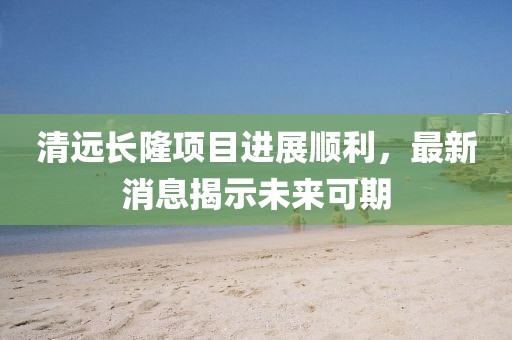 清遠長(cháng)隆項目進(jìn)展順利，最新消息揭示未來(lái)可期