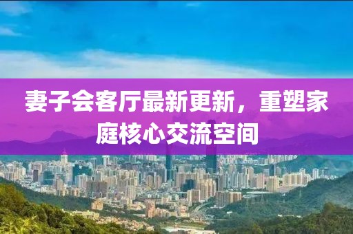 妻子會(huì )客廳最新更新，重塑家庭核心交流空間