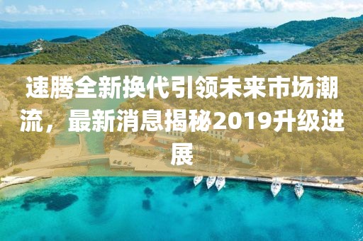 速騰全新?lián)Q代引領(lǐng)未來(lái)市場(chǎng)潮流，最新消息揭秘2019升級進(jìn)展