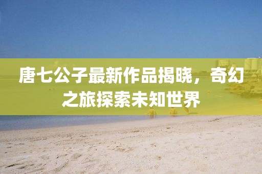 唐七公子最新作品揭曉，奇幻之旅探索未知世界