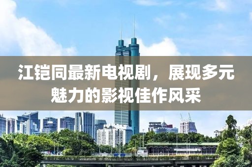 江鎧同最新電視劇，展現多元魅力的影視佳作風(fēng)采