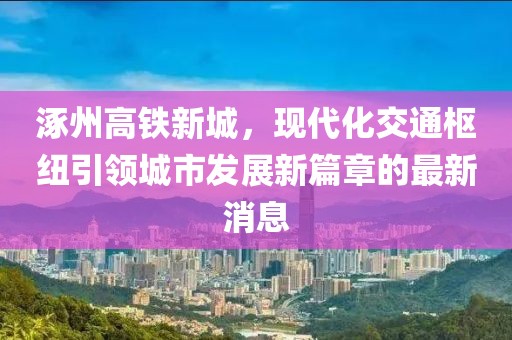 涿州高鐵新城，現代化交通樞紐引領(lǐng)城市發(fā)展新篇章的最新消息