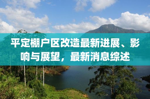平定棚戶(hù)區改造最新進(jìn)展、影響與展望，最新消息綜述