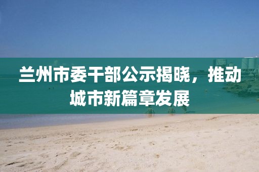 蘭州市委干部公示揭曉，推動(dòng)城市新篇章發(fā)展