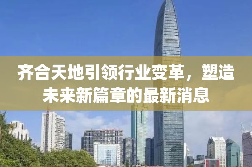齊合天地引領(lǐng)行業(yè)變革，塑造未來(lái)新篇章的最新消息