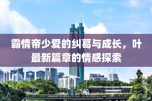 霸情帝少愛(ài)的糾葛與成長(cháng)，葉最新篇章的情感探索