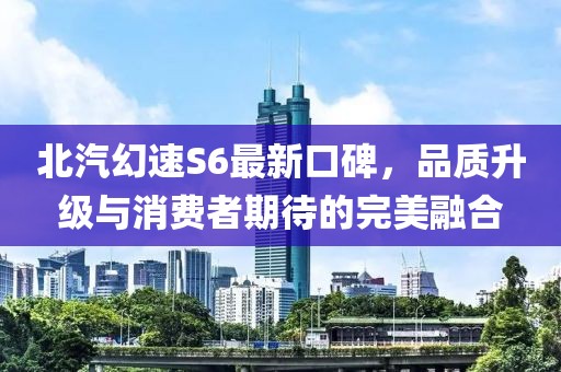 北汽幻速S6最新口碑，品質(zhì)升級與消費者期待的完美融合