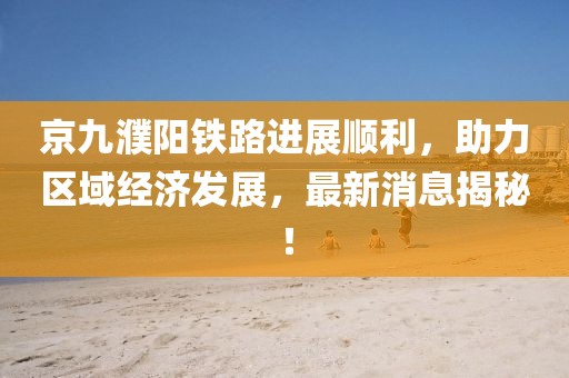京九濮陽(yáng)鐵路進(jìn)展順利，助力區域經(jīng)濟發(fā)展，最新消息揭秘！