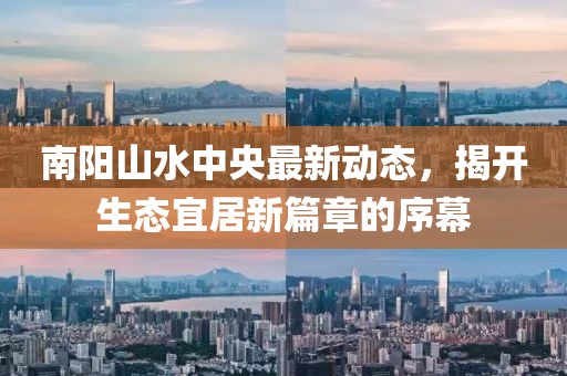 南陽(yáng)山水中央最新動(dòng)態(tài)，揭開(kāi)生態(tài)宜居新篇章的序幕