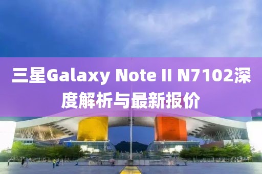 三星Galaxy Note II N7102深度解析與最新報價(jià)