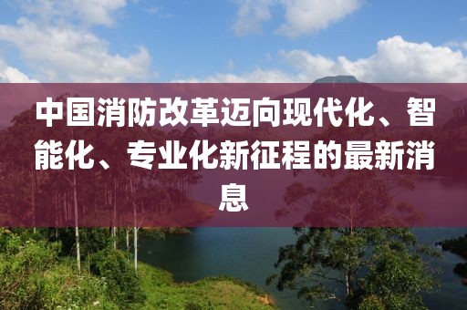 中國消防改革邁向現代化、智能化、專(zhuān)業(yè)化新征程的最新消息