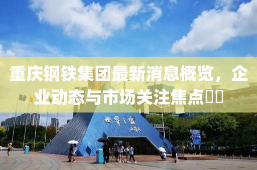 重慶鋼鐵集團最新消息概覽，企業(yè)動(dòng)態(tài)與市場(chǎng)關(guān)注焦點(diǎn)??