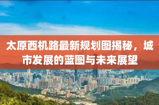 太原西機路最新規劃圖揭秘，城市發(fā)展的藍圖與未來(lái)展望