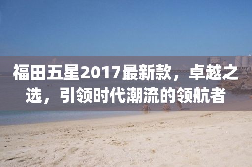 福田五星2017最新款，卓越之選，引領(lǐng)時(shí)代潮流的領(lǐng)航者