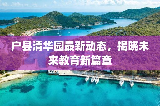 戶(hù)縣清華園最新動(dòng)態(tài)，揭曉未來(lái)教育新篇章