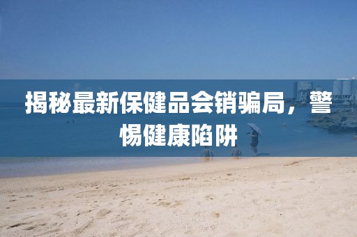 揭秘最新保健品會(huì )銷(xiāo)騙局，警惕健康陷阱