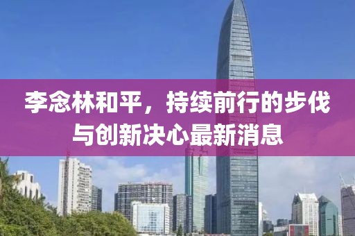 李念林和平，持續前行的步伐與創(chuàng  )新決心最新消息