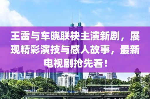 王雷與車(chē)曉聯(lián)袂主演新劇，展現精彩演技與感人故事，最新電視劇搶先看！