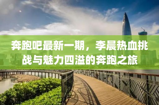 奔跑吧最新一期，李晨熱血挑戰與魅力四溢的奔跑之旅
