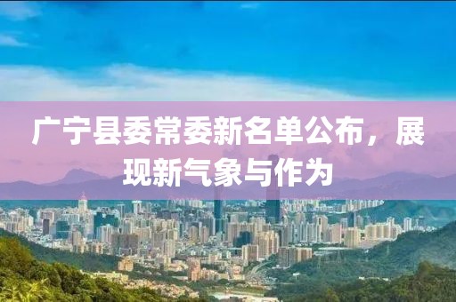 廣寧縣委常委新名單公布，展現新氣象與作為