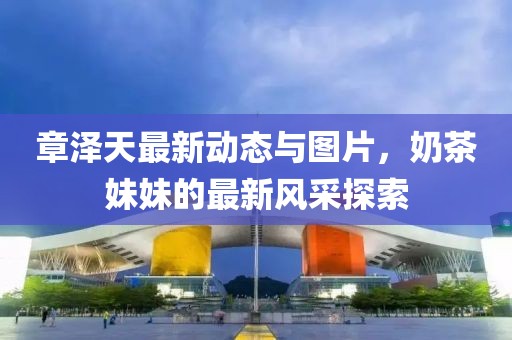 章澤天最新動(dòng)態(tài)與圖片，奶茶妹妹的最新風(fēng)采探索
