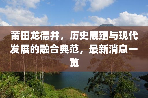 莆田龍德井，歷史底蘊與現代發(fā)展的融合典范，最新消息一覽