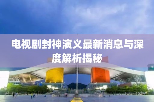 電視劇封神演義最新消息與深度解析揭秘
