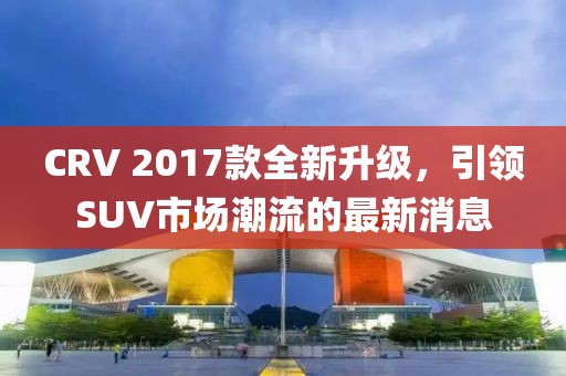 CRV 2017款全新升級，引領(lǐng)SUV市場(chǎng)潮流的最新消息