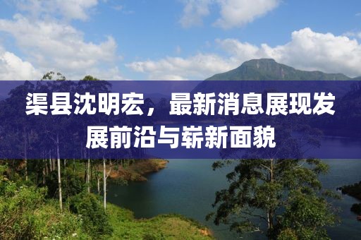 渠縣沈明宏，最新消息展現發(fā)展前沿與嶄新面貌