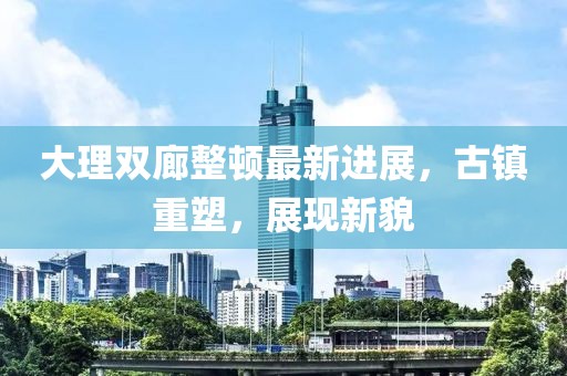 大理雙廊整頓最新進(jìn)展，古鎮重塑，展現新貌