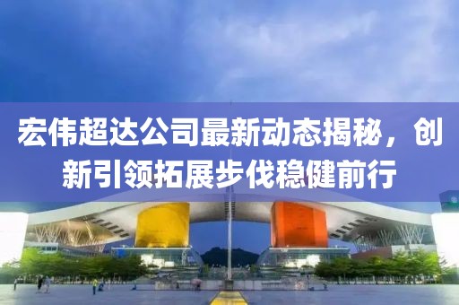 宏偉超達公司最新動(dòng)態(tài)揭秘，創(chuàng  )新引領(lǐng)拓展步伐穩健前行