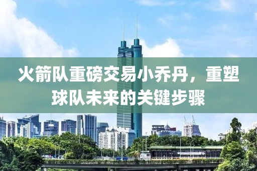 火箭隊重磅交易小喬丹，重塑球隊未來(lái)的關(guān)鍵步驟