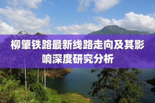 柳肇鐵路最新線(xiàn)路走向及其影響深度研究分析