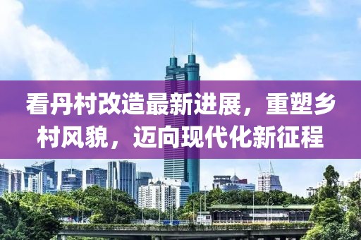 看丹村改造最新進(jìn)展，重塑鄉村風(fēng)貌，邁向現代化新征程