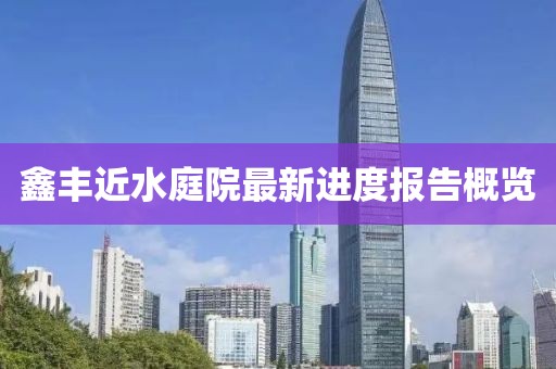 鑫豐近水庭院最新進(jìn)度報告概覽