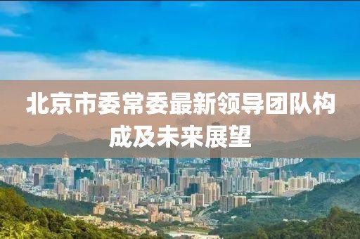 北京市委常委最新領(lǐng)導團隊構成及未來(lái)展望