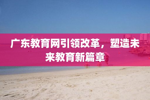 廣東教育網(wǎng)引領(lǐng)改革，塑造未來(lái)教育新篇章