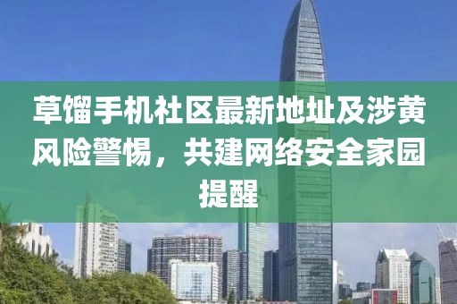草餾手機社區最新地址及涉黃風(fēng)險警惕，共建網(wǎng)絡(luò )安全家園提醒