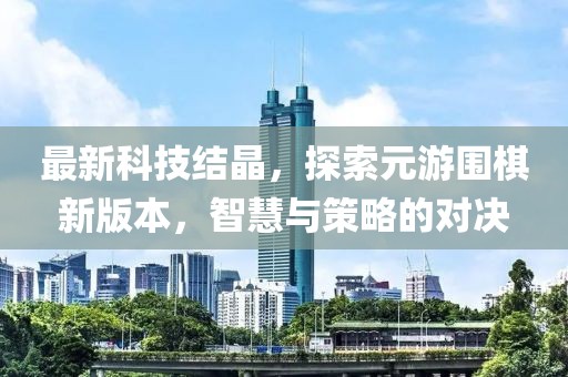 最新科技結晶，探索元游圍棋新版本，智慧與策略的對決