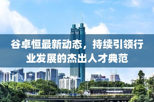 谷卓恒最新動(dòng)態(tài)，持續引領(lǐng)行業(yè)發(fā)展的杰出人才典范